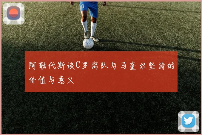 阿勒代斯谈C罗离队与马奎尔坚持的价值与意义