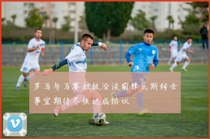 罗马与马赛积极洽谈前锋瓦斯转会事宜期待尽快达成协议