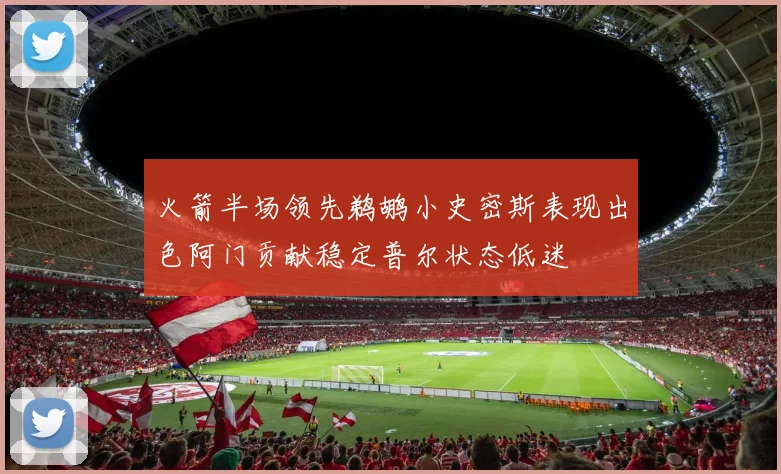 火箭半场领先鹈鹕小史密斯表现出色阿门贡献稳定普尔状态低迷