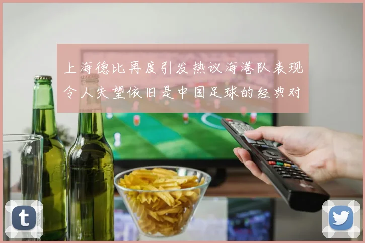 上海德比再度引发热议海港队表现令人失望依旧是中国足球的经典对决