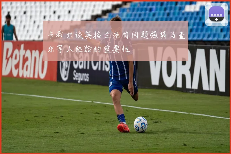 卡希尔谈英格兰老将问题强调马奎尔等人经验的重要性