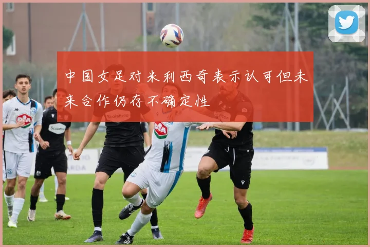 中国女足对米利西奇表示认可但未来合作仍存不确定性