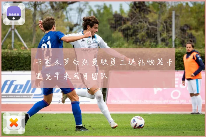 卡塞米罗告别曼联员工送礼物若卡里克早来或可留队