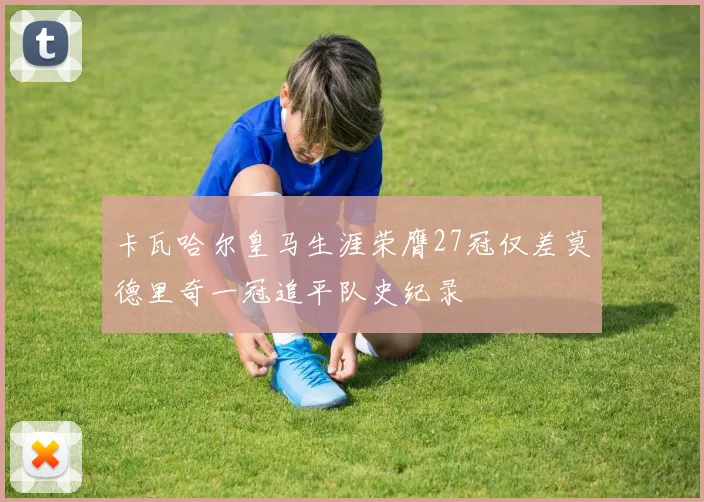 卡瓦哈尔皇马生涯荣膺27冠仅差莫德里奇一冠追平队史纪录
