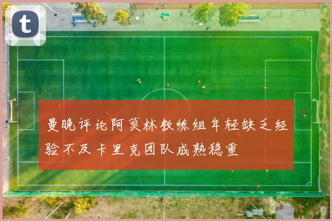 曼晚评论阿莫林教练组年轻缺乏经验不及卡里克团队成熟稳重