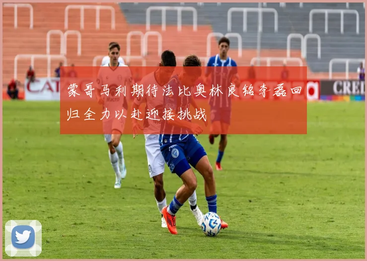 蒙哥马利期待法比奥林良铭李磊回归全力以赴迎接挑战