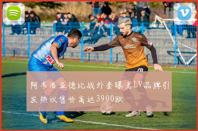 阿韦洛亚德比战外套曝光LV品牌引发热议售价高达3900欧
