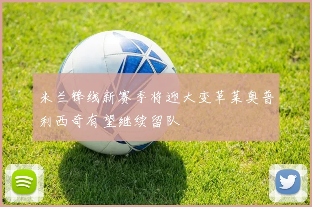 米兰锋线新赛季将迎大变革莱奥普利西奇有望继续留队