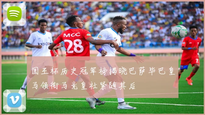国王杯历史冠军榜揭晓巴萨毕巴皇马领衔马竞皇社紧随其后