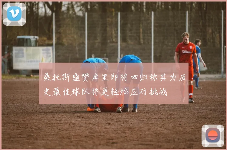 桑托斯盛赞库里即将回归称其为历史最佳球队将更轻松应对挑战
